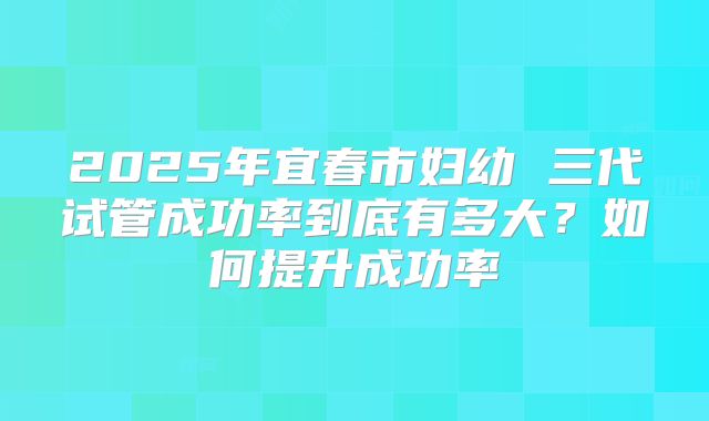 2025年宜春市妇幼 三代试管成功率到底有多大?如何提升成功率