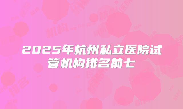 2025年杭州私立医院试管机构排名前七