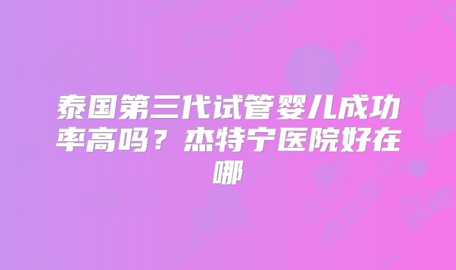 泰国第三代试管婴儿成功率高吗？杰特宁医院好在哪