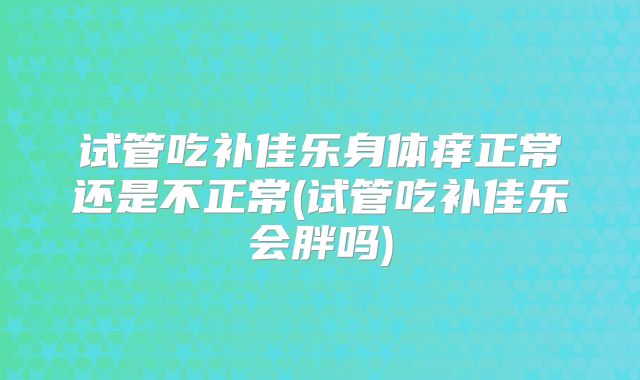 试管吃补佳乐身体痒正常还是不正常(试管吃补佳乐会胖吗)