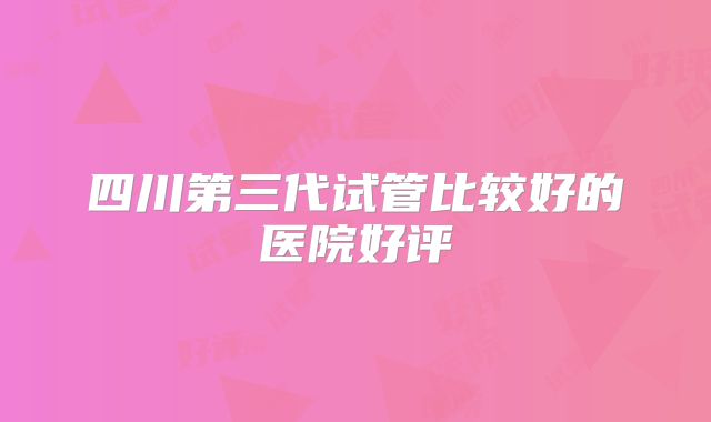 四川第三代试管比较好的医院好评