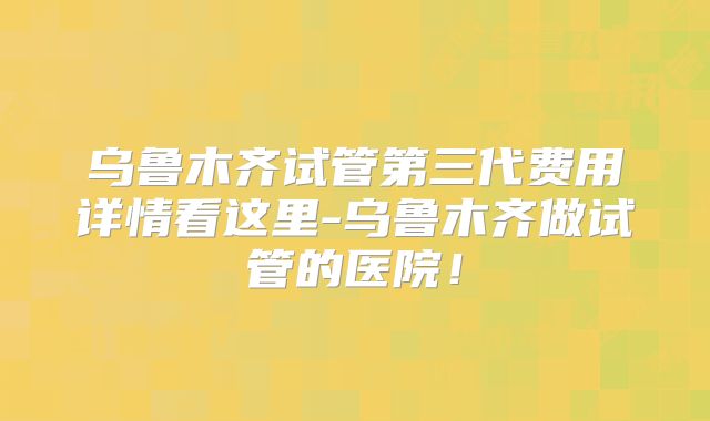 乌鲁木齐试管第三代费用详情看这里-乌鲁木齐做试管的医院!