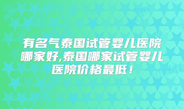 有名气泰国试管婴儿医院哪家好,泰国哪家试管婴儿医院价格最低!