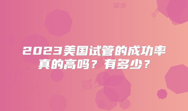 2023美国试管的成功率真的高吗？有多少？