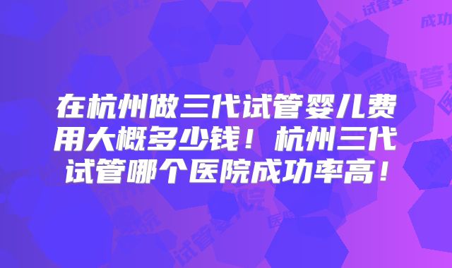 在杭州做三代试管婴儿费用大概多少钱！杭州三代试管哪个医院成功率高！