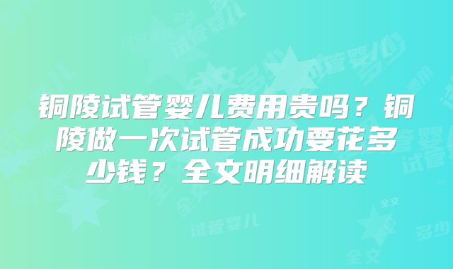 铜陵试管婴儿费用贵吗？铜陵做一次试管成功要花多少钱？全文明细解读