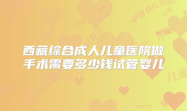 西藏综合成人儿童医院做手术需要多少钱试管婴儿