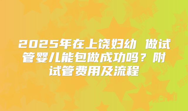 2025年在上饶妇幼 做试管婴儿能包做成功吗?附试管费用及流程