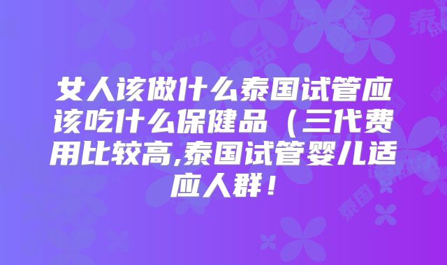 女人该做什么泰国试管应该吃什么保健品(三代费用比较高,泰国试管婴儿适应人群!