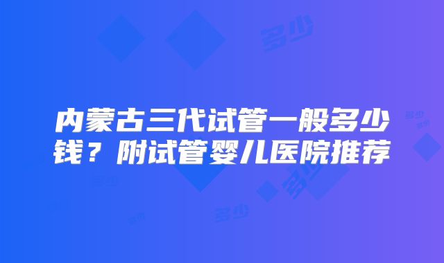 内蒙古三代试管一般多少钱?附试管婴儿医院推荐