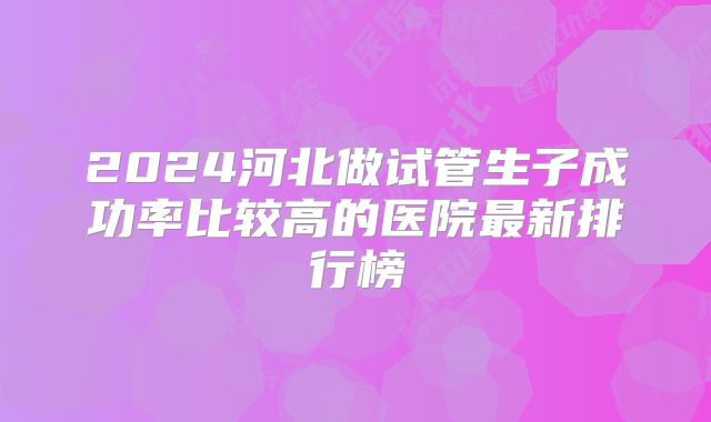 2024河北做试管生子成功率比较高的医院最新排行榜