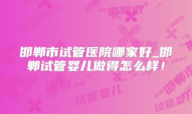 邯郸市试管医院哪家好_邯郸试管婴儿做得怎么样！