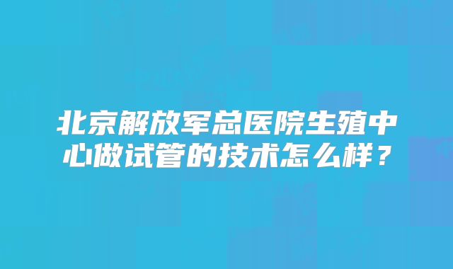 北京解放军总医院生殖中心做试管的技术怎么样?