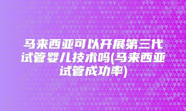 马来西亚可以开展第三代试管婴儿技术吗(马来西亚试管成功率)