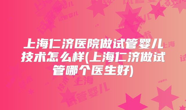 上海仁济医院做试管婴儿技术怎么样(上海仁济做试管哪个医生好)