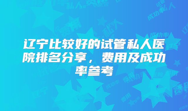 辽宁比较好的试管私人医院排名分享,费用及成功率参考