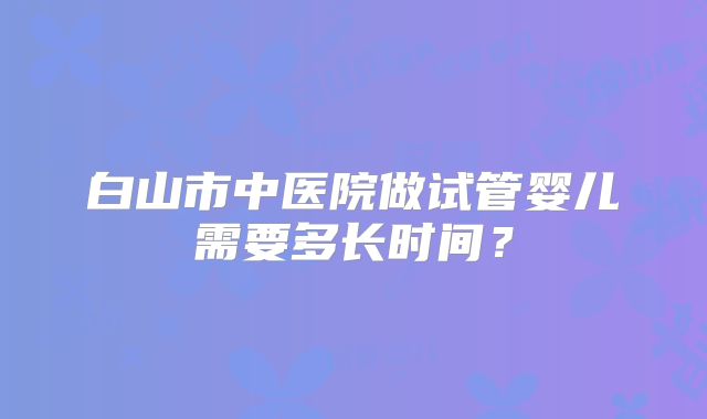 白山市中医院做试管婴儿需要多长时间?