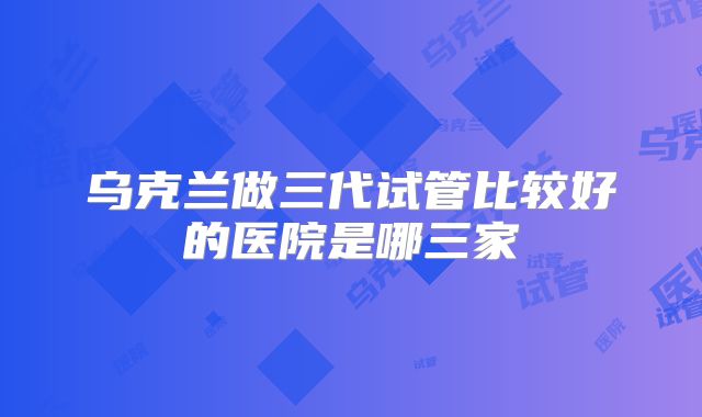 乌克兰做三代试管比较好的医院是哪三家