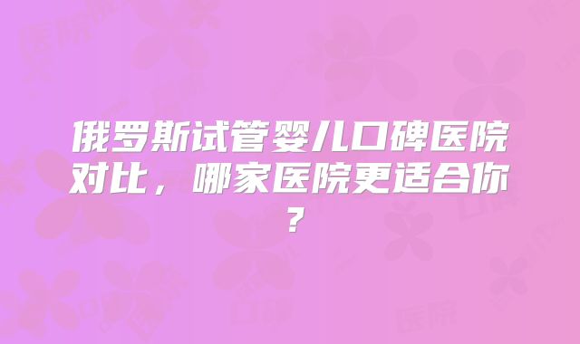 俄罗斯试管婴儿口碑医院对比,哪家医院更适合你?