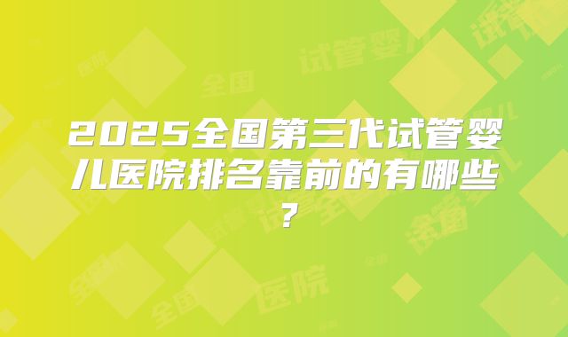 2025全国第三代试管婴儿医院排名靠前的有哪些？