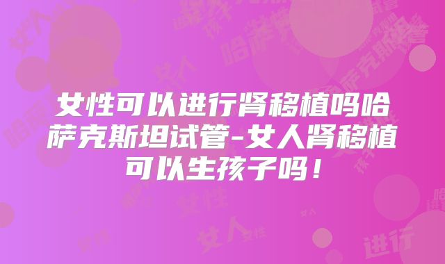 女性可以进行肾移植吗哈萨克斯坦试管-女人肾移植可以生孩子吗！