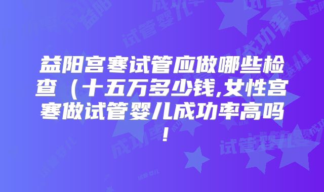 益阳宫寒试管应做哪些检查（十五万多少钱,女性宫寒做试管婴儿成功率高吗！