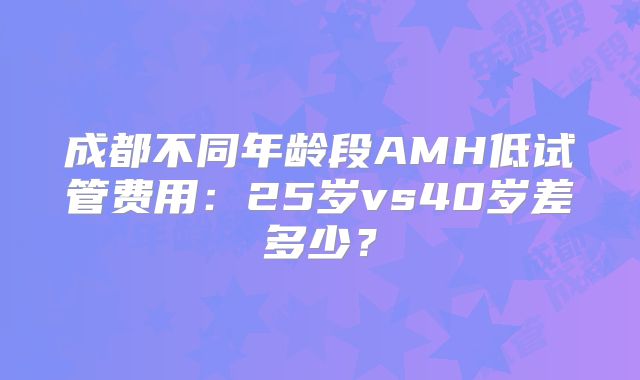 成都不同年龄段AMH低试管费用：25岁vs40岁差多少？