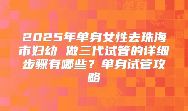 2025年单身女性去珠海市妇幼 做三代试管的详细步骤有哪些?单身试管攻略