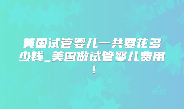美国试管婴儿一共要花多少钱_美国做试管婴儿费用！