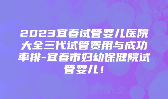 2023宜春试管婴儿医院大全三代试管费用与成功率排-宜春市妇幼保健院试管婴儿！