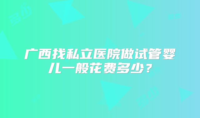 广西找私立医院做试管婴儿一般花费多少？