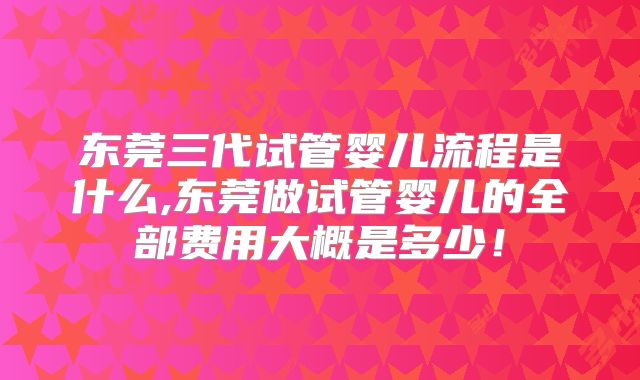 东莞三代试管婴儿流程是什么,东莞做试管婴儿的全部费用大概是多少!