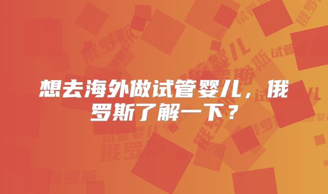 想去海外做试管婴儿,俄罗斯了解一下?