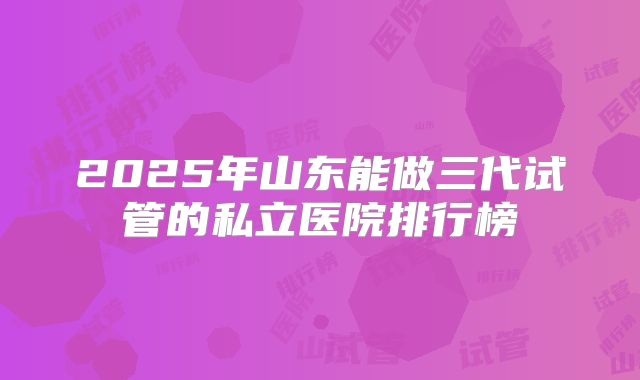 2025年山东能做三代试管的私立医院排行榜