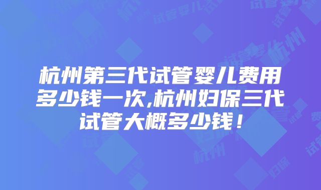 杭州第三代试管婴儿费用多少钱一次,杭州妇保三代试管大概多少钱!