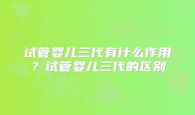 试管婴儿三代有什么作用?试管婴儿三代的区别