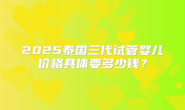 2025泰国三代试管婴儿价格具体要多少钱？