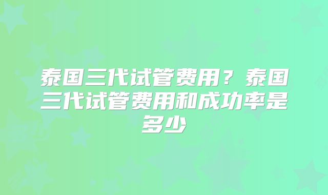 泰国三代试管费用？泰国三代试管费用和成功率是多少