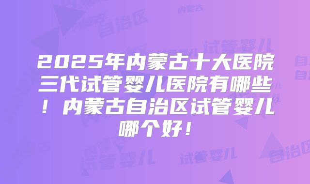 2025年内蒙古十大医院三代试管婴儿医院有哪些！内蒙古自治区试管婴儿哪个好！
