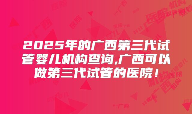 2025年的广西第三代试管婴儿机构查询,广西可以做第三代试管的医院!