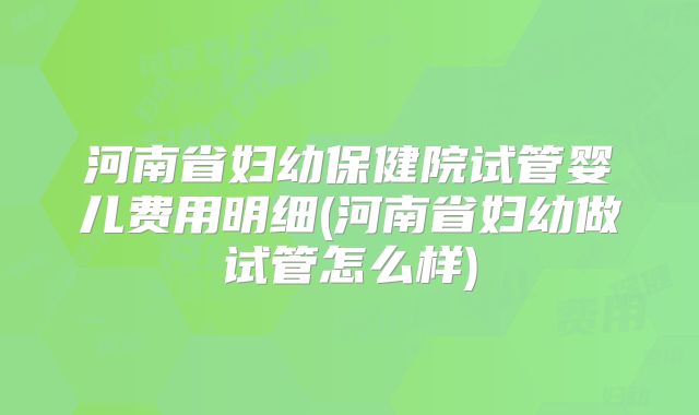 河南省妇幼保健院试管婴儿费用明细(河南省妇幼做试管怎么样)