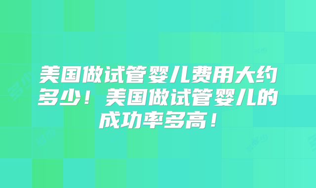 美国做试管婴儿费用大约多少！美国做试管婴儿的成功率多高！