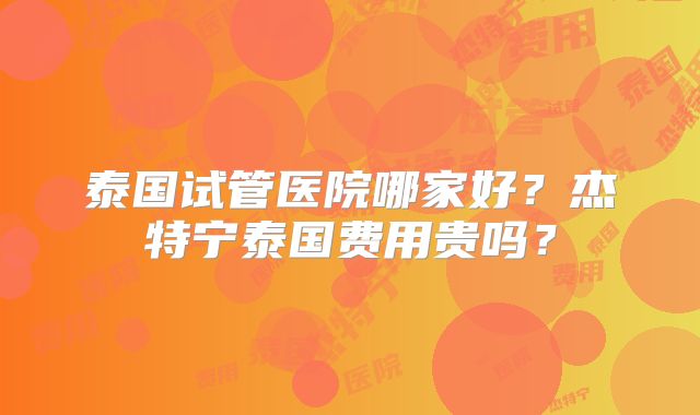 泰国试管医院哪家好？杰特宁泰国费用贵吗？