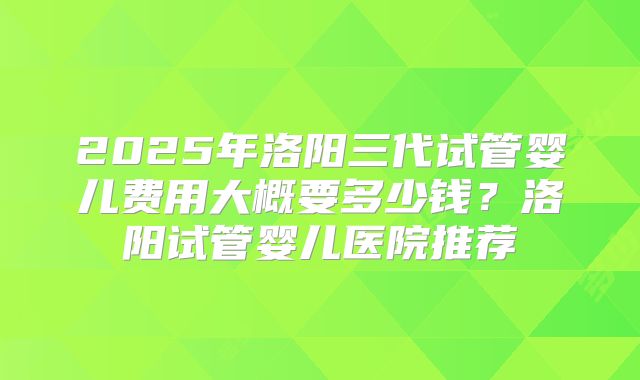 2025年洛阳三代试管婴儿费用大概要多少钱？洛阳试管婴儿医院推荐