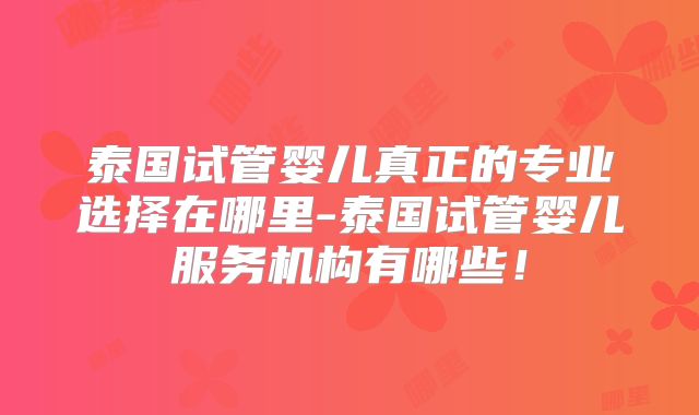 泰国试管婴儿真正的专业选择在哪里-泰国试管婴儿服务机构有哪些！