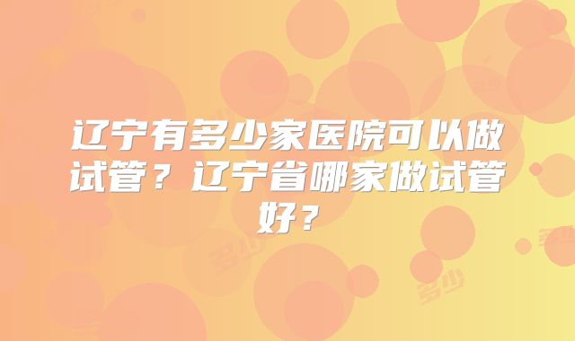 辽宁有多少家医院可以做试管?辽宁省哪家做试管好?