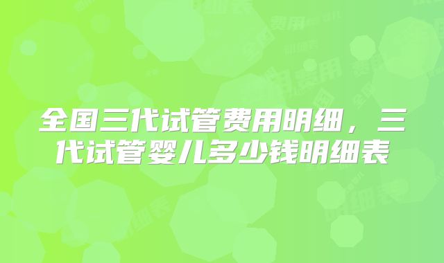 全国三代试管费用明细，三代试管婴儿多少钱明细表