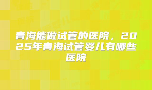 青海能做试管的医院,2025年青海试管婴儿有哪些医院