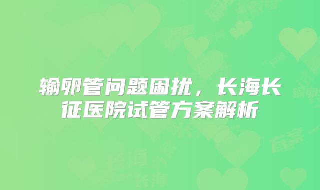 输卵管问题困扰,长海长征医院试管方案解析