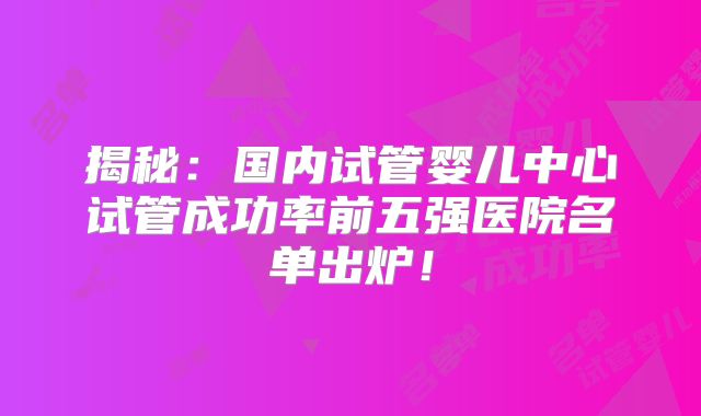 揭秘：国内试管婴儿中心试管成功率前五强医院名单出炉！